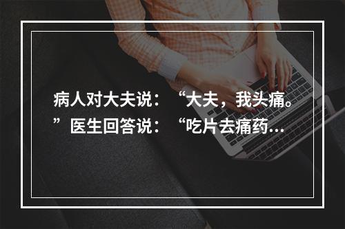 病人对大夫说：“大夫，我头痛。”医生回答说：“吃片去痛药片