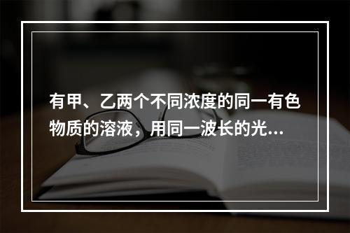 有甲、乙两个不同浓度的同一有色物质的溶液，用同一波长的光测定