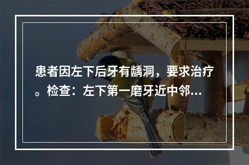 患者因左下后牙有龋洞，要求治疗。检查：左下第一磨牙近中邻深龋