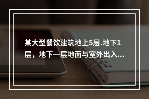 某大型餐饮建筑地上5层.地下1层，地下一层地面与室外出入口地