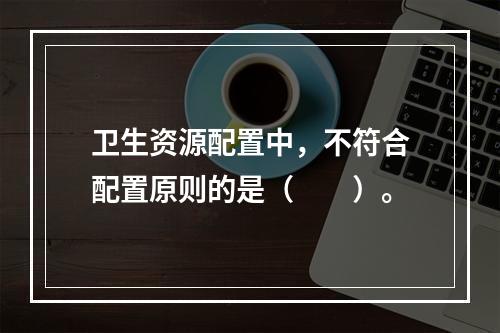 卫生资源配置中，不符合配置原则的是（　　）。