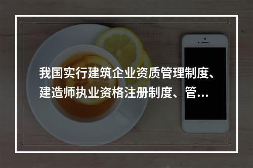 我国实行建筑企业资质管理制度、建造师执业资格注册制度、管理人