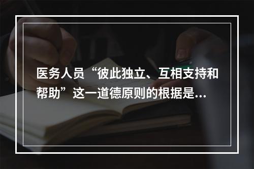 医务人员“彼此独立、互相支持和帮助”这一道德原则的根据是（