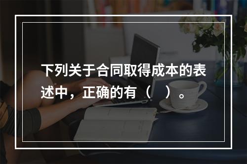 下列关于合同取得成本的表述中，正确的有（　）。