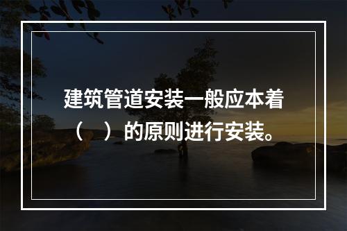 建筑管道安装一般应本着（　）的原则进行安装。