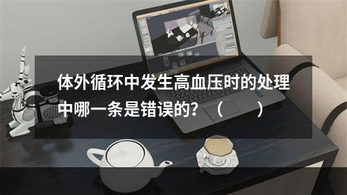 体外循环中发生高血压时的处理中哪一条是错误的？（　　）