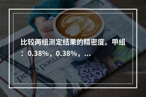 比较两组测定结果的精密度。甲组：0.38%，0.38%，0