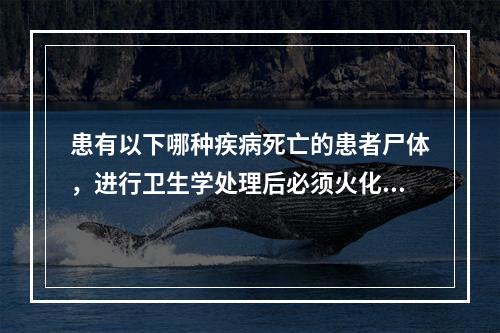 患有以下哪种疾病死亡的患者尸体，进行卫生学处理后必须火化？（