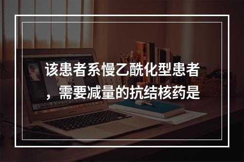 该患者系慢乙酰化型患者，需要减量的抗结核药是