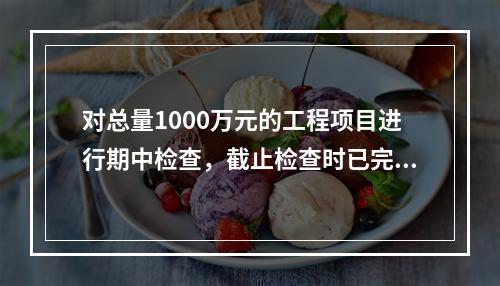 对总量1000万元的工程项目进行期中检查，截止检查时已完成工