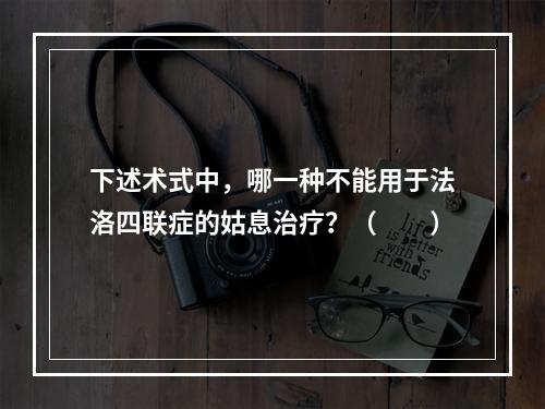 下述术式中，哪一种不能用于法洛四联症的姑息治疗？（　　）