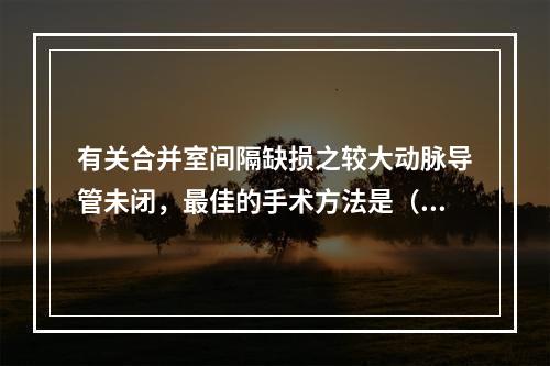 有关合并室间隔缺损之较大动脉导管未闭，最佳的手术方法是（　　