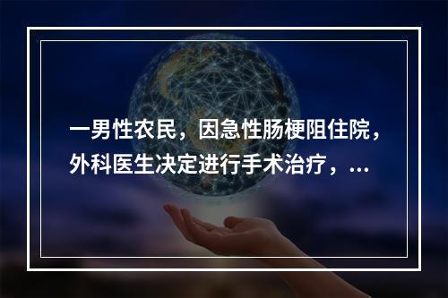 一男性农民，因急性肠梗阻住院，外科医生决定进行手术治疗，病人