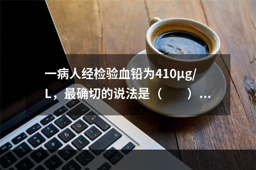 一病人经检验血铅为410μg/L，最确切的说法是（　　）。