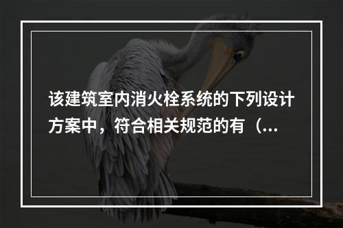 该建筑室内消火栓系统的下列设计方案中，符合相关规范的有（  