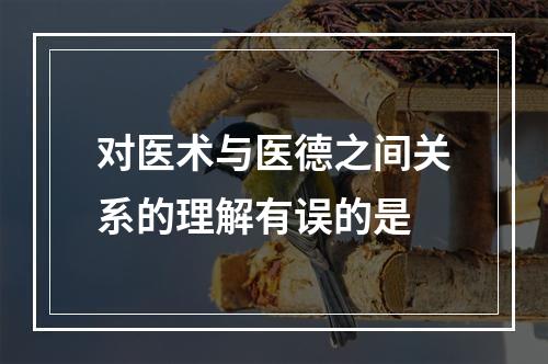 对医术与医德之间关系的理解有误的是