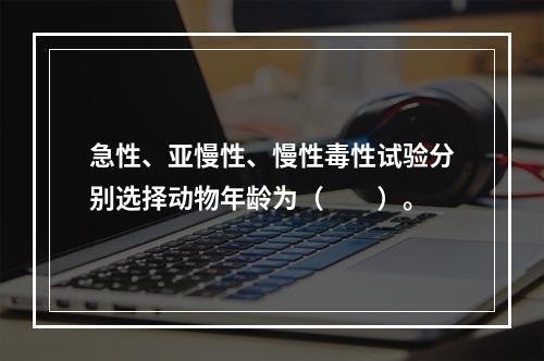 急性、亚慢性、慢性毒性试验分别选择动物年龄为（　　）。