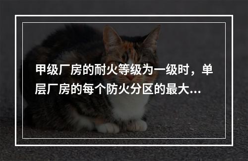 甲级厂房的耐火等级为一级时，单层厂房的每个防火分区的最大允许