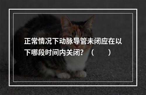 正常情况下动脉导管未闭应在以下哪段时间内关闭？（　　）