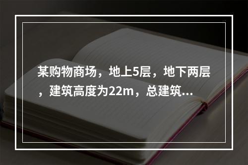 某购物商场，地上5层，地下两层，建筑高度为22m，总建筑面积