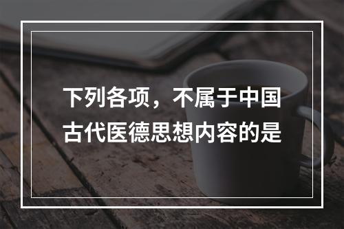 下列各项，不属于中国古代医德思想内容的是