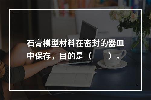 石膏模型材料在密封的器皿中保存，目的是（　　）。