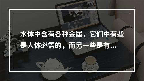 水体中含有各种金属，它们中有些是人体必需的，而另一些是有害的