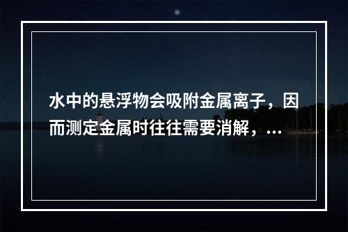 水中的悬浮物会吸附金属离子，因而测定金属时往往需要消解，在