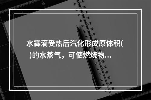 水雾滴受热后汽化形成原体积(   )的水蒸气，可使燃烧物质周