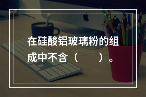 在硅酸铝玻璃粉的组成中不含（　　）。