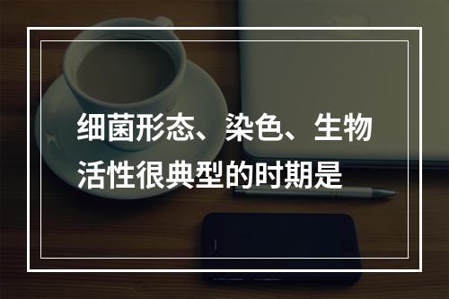 细菌形态、染色、生物活性很典型的时期是