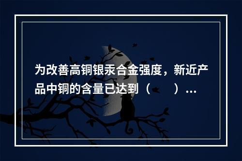 为改善高铜银汞合金强度，新近产品中铜的含量已达到（　　）。