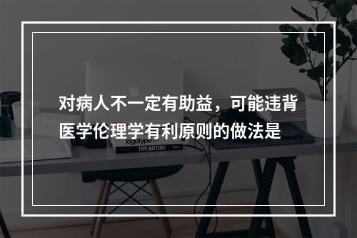 对病人不一定有助益，可能违背医学伦理学有利原则的做法是