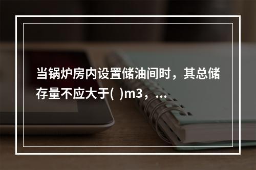 当锅炉房内设置储油间时，其总储存量不应大于(  )m3，且储