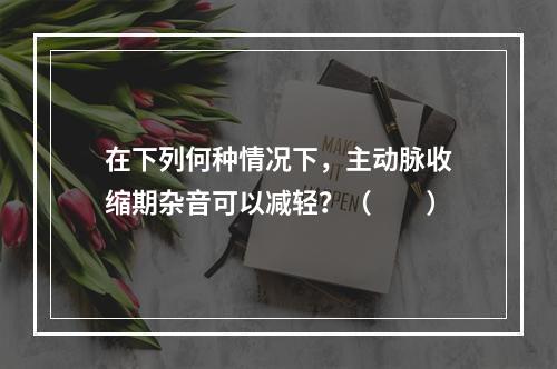 在下列何种情况下，主动脉收缩期杂音可以减轻？（　　）