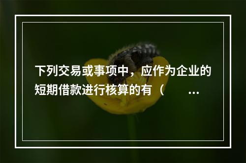 下列交易或事项中，应作为企业的短期借款进行核算的有（  ）。