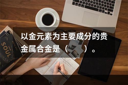 以金元素为主要成分的贵金属合金是（　　）。