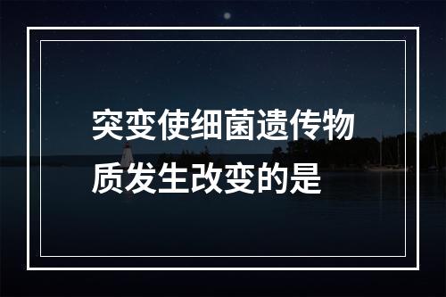 突变使细菌遗传物质发生改变的是