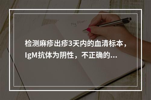 检测麻疹出疹3天内的血清标本，IgM抗体为阴性，不正确的处