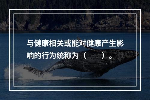 与健康相关或能对健康产生影响的行为统称为（　　）。