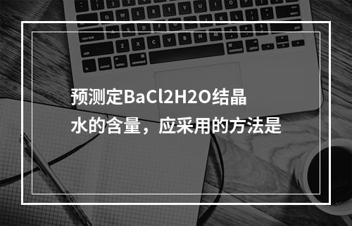 预测定BaCl2H2O结晶水的含量，应采用的方法是