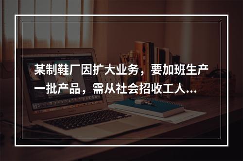 某制鞋厂因扩大业务，要加班生产一批产品，需从社会招收工人，因