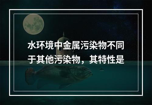 水环境中金属污染物不同于其他污染物，其特性是