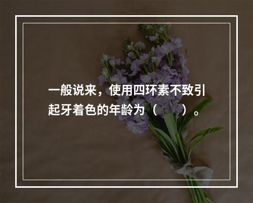 一般说来，使用四环素不致引起牙着色的年龄为（　　）。