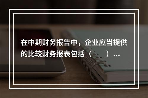 在中期财务报告中，企业应当提供的比较财务报表包括（  ）。