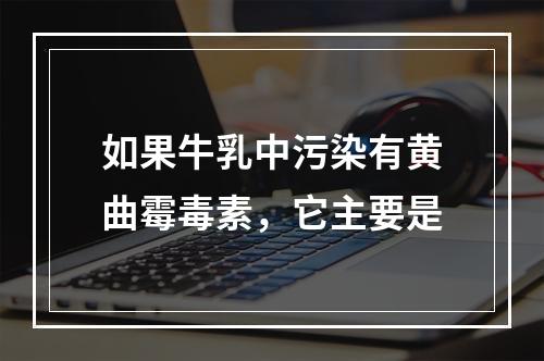 如果牛乳中污染有黄曲霉毒素，它主要是