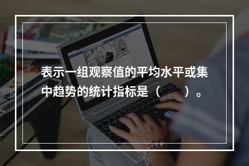 表示一组观察值的平均水平或集中趋势的统计指标是（　　）。