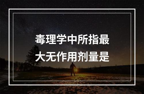 毒理学中所指最大无作用剂量是