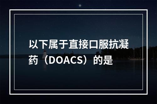 以下属于直接口服抗凝药（DOACS）的是