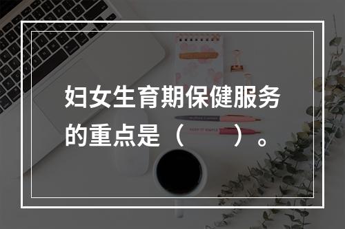 妇女生育期保健服务的重点是（　　）。